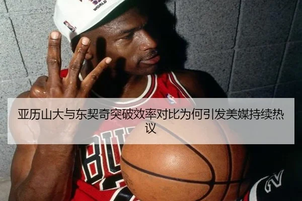 亚历山大与东契奇突破效率对比为何引发美媒持续热议